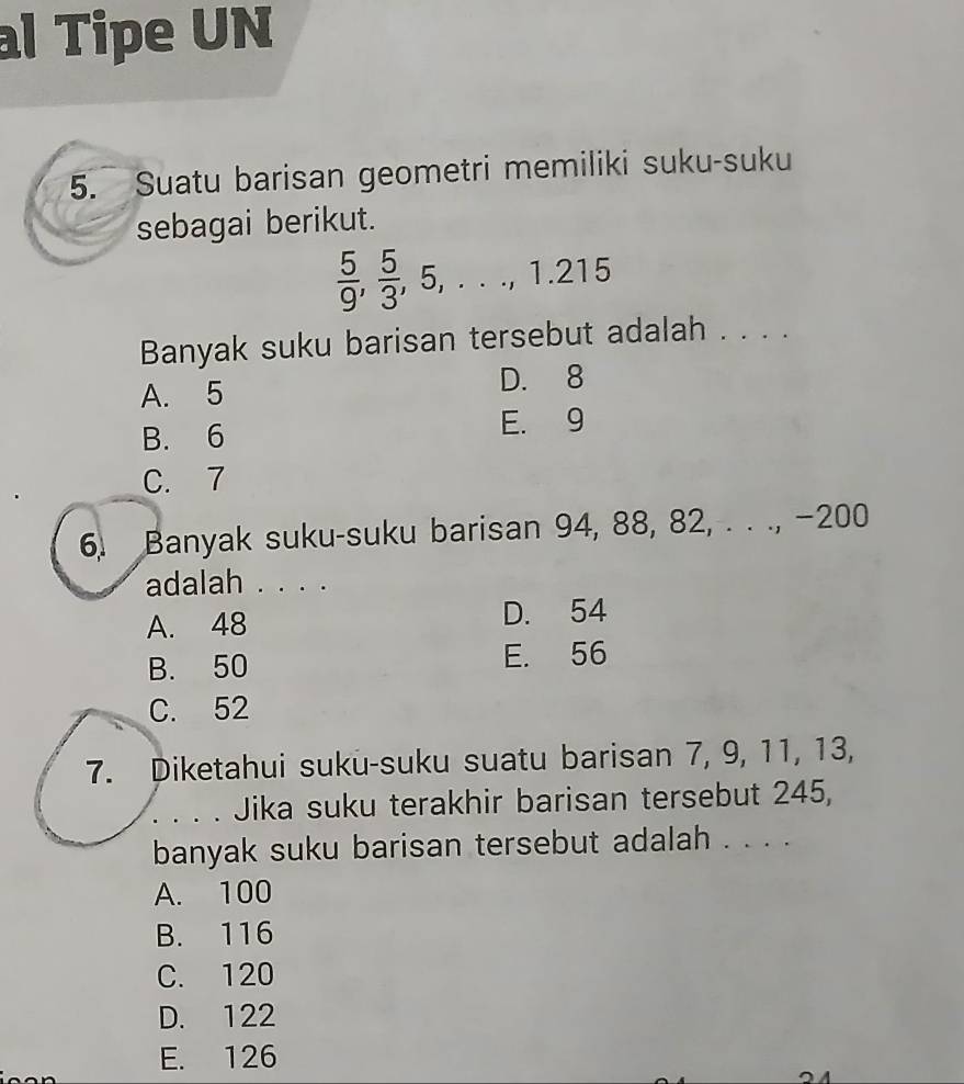 al Tipe UN
5. Suatu barisan geometri memiliki suku-suku
sebagai berikut.
 5/9 ,  5/3 , 5,..., 1.215
Banyak suku barisan tersebut adalah . . . .
A. 5 D. 8
B. 6 E. 9
C. 7
6. Banyak suku-suku barisan 94, 88, 82, . . ., −200
adalah . . . .
A. 48 D. 54
B. 50 E. 56
C. 52
7. Diketahui suku-suku suatu barisan 7, 9, 11, 13,
Jika suku terakhir barisan tersebut 245,
banyak suku barisan tersebut adalah . . . .
A. 100
B. 116
C. 120
D. 122
E. 126