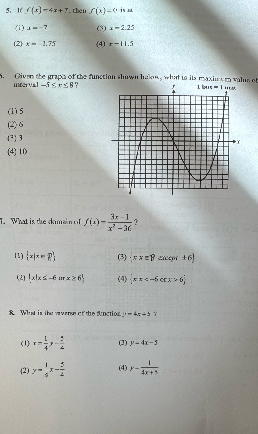 If f(x)=4x+7 , then f(x)=0 is at
(1) x=-7 (3) x=2.25
(2) x=-1.75 (4) x=11.5
5. Given the graph of the function shown below, what is its maximum value of
interval -5≤ x≤ 8 ?
(1) 5
(2) 6
(3) 3
(4) 10
7. What is the domain of f(x)= (3x-1)/x^2-36  ?
(1)  x|x∈ R (3)  x|x∈ R except ± =6
(2)  x|x≤ -6 or x≥ 6 (4)  x|x or x>6
8. What is the inverse of the function y=4x+5 ?
(1) x= 1/4 y- 5/4  (3) y=4x-5
(2) y= 1/4 x- 5/4  y= 1/4x+5 
(4)