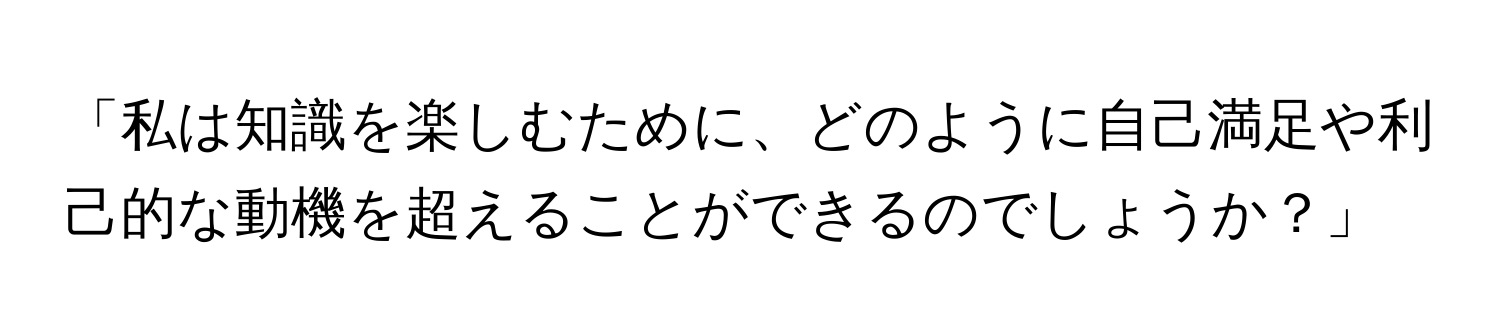 「私は知識を楽しむために、どのように自己満足や利己的な動機を超えることができるのでしょうか？」