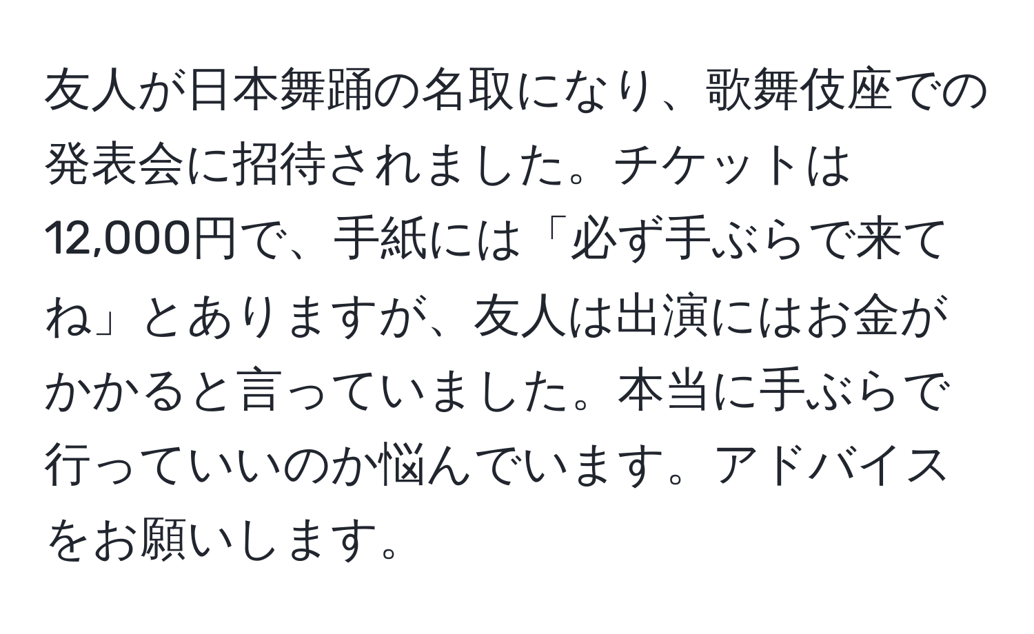 友人が日本舞踊の名取になり、歌舞伎座での発表会に招待されました。チケットは12,000円で、手紙には「必ず手ぶらで来てね」とありますが、友人は出演にはお金がかかると言っていました。本当に手ぶらで行っていいのか悩んでいます。アドバイスをお願いします。