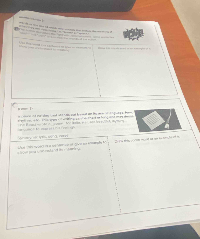 onomatopecla ] 
words or the use of words with sounds that imitate the meaning of 
what they are describing. Le, "boom" or "splash." 
'The author described the right with'' onomstopoels_ using words like 
"crash" and "pow" to describe the sounds of the action 
Use this word in a sentence or give on example to Draw this vocab word or an example of it 
show you understand its meaning. 
poem ]> 
a piece of writing that stands out based on its use of language, form, 
rhythm, etc. This type of writing can be short or long and may rhyme. 
The Beast wrote a _poem_ for Belle. He used beautiful, rhyming 
language to express his feelings. 
Synonyms: lyric, song, verse 
Use this word in a sentence or give an example to Draw this vocab word or an example of it: 
show you understand its meaning: