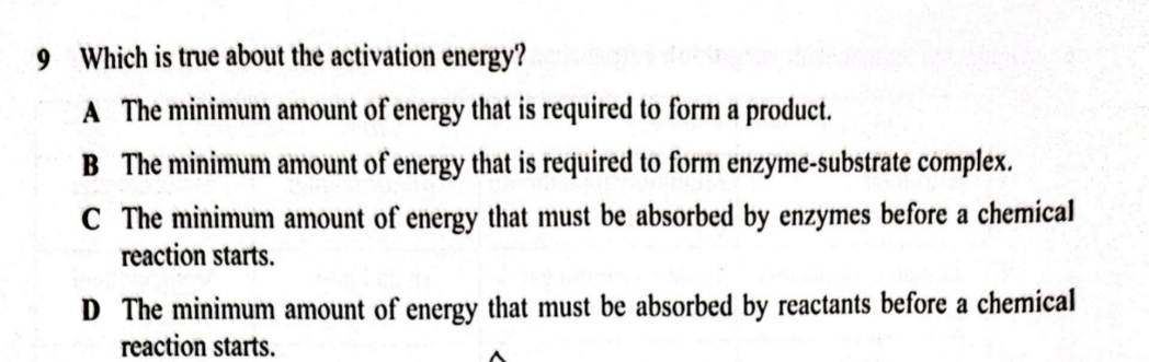 Which is true about the activation energy?
A The minimum amount of energy that is required to form a product.
B The minimum amount of energy that is required to form enzyme-substrate complex.
C The minimum amount of energy that must be absorbed by enzymes before a chemical
reaction starts.
D The minimum amount of energy that must be absorbed by reactants before a chemical
reaction starts.