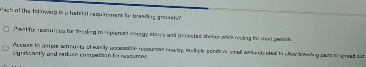 Which of the following is a habitat requirement for breeding grounds?
Plentiful resources for feeding to replenish energy stores and protected shelter while resting for short periods
Access to ample amounts of easily accessible resources nearby, multiple ponds or small wetlands ideal to allow breeding pairs to spread out
significantly and reduce competition for resources