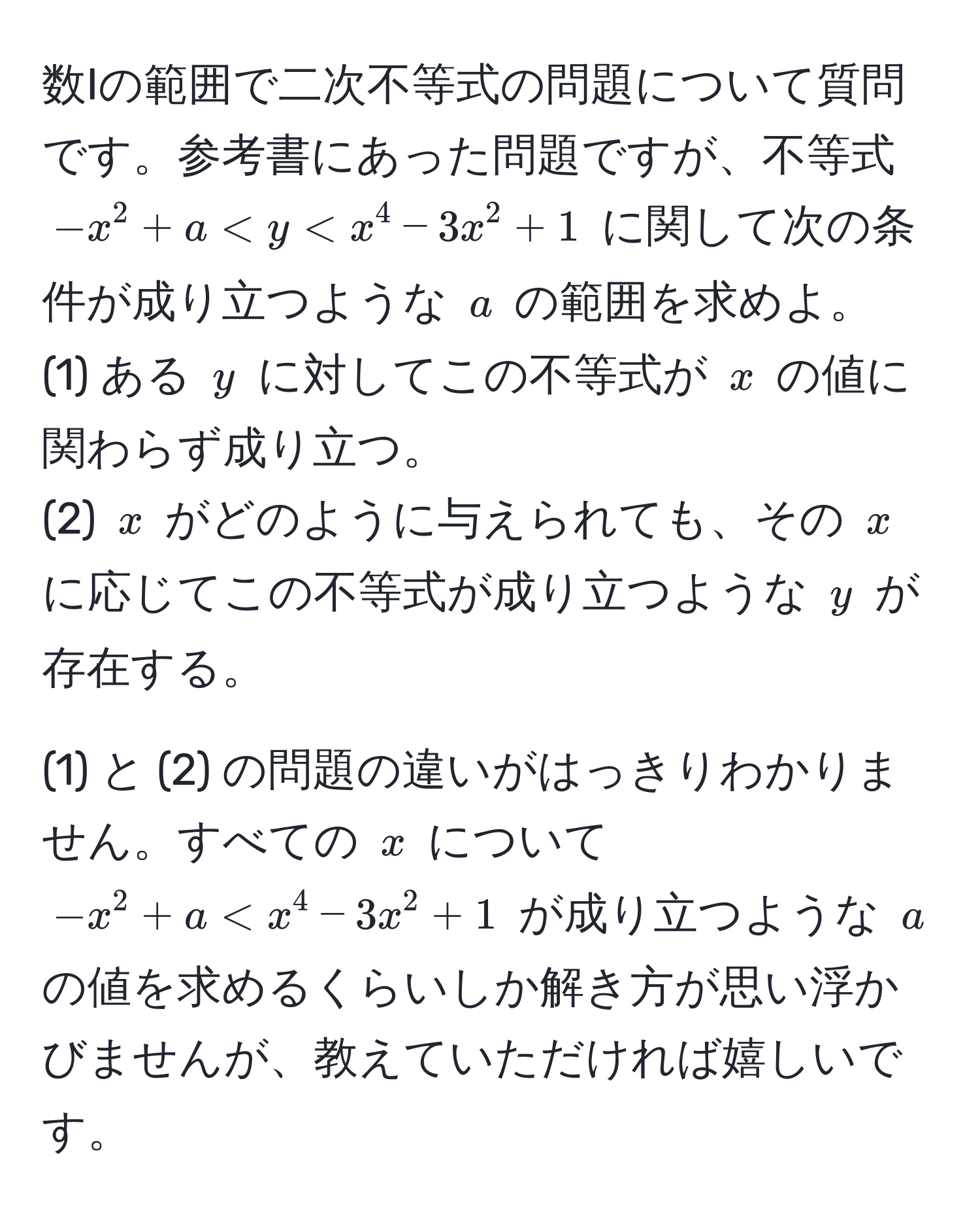 数Iの範囲で二次不等式の問題について質問です。参考書にあった問題ですが、不等式 $-x^2 + a < y < x^4 - 3x^2 + 1$ に関して次の条件が成り立つような $a$ の範囲を求めよ。  
(1) ある $y$ に対してこの不等式が $x$ の値に関わらず成り立つ。  
(2) $x$ がどのように与えられても、その $x$ に応じてこの不等式が成り立つような $y$ が存在する。  

(1) と (2) の問題の違いがはっきりわかりません。すべての $x$ について $-x^2 + a < x^4 - 3x^2 + 1$ が成り立つような $a$ の値を求めるくらいしか解き方が思い浮かびませんが、教えていただければ嬉しいです。