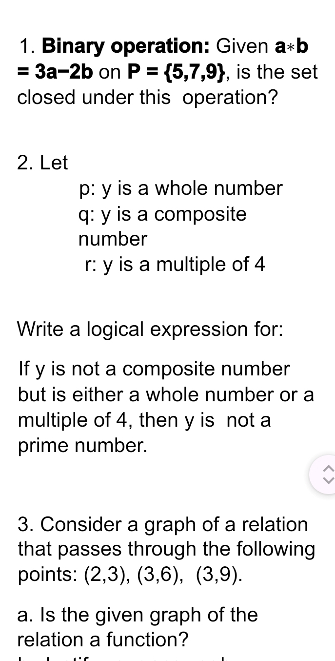 Binary operation: Given a*b
=3a-2b on P= 5,7,9 , is the set 
closed under this operation? 
2. Let 
p: y is a whole number 
q: y is a composite 
number 
r: y is a multiple of 4
Write a logical expression for: 
If y is not a composite number 
but is either a whole number or a 
multiple of 4, then y is not a 
prime number. 
3. Consider a graph of a relation 
that passes through the following 
points: (2,3), (3,6), (3,9). 
a. Is the given graph of the 
relation a function?