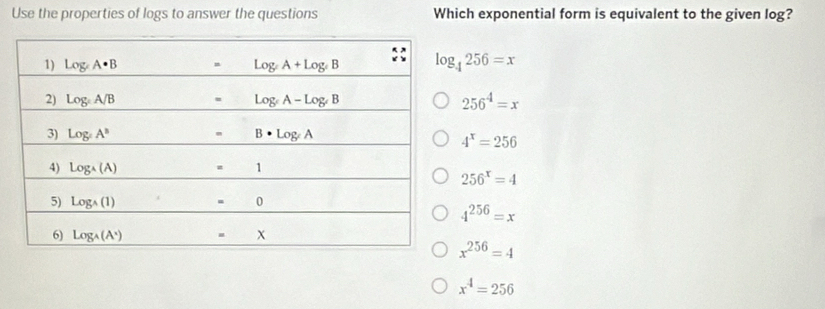 Use the properties of logs to answer the questions Which exponential form is equivalent to the given log?
log _4256=x
256^4=x
4^x=256
256^x=4
4^(256)=x
x^(256)=4
x^4=256