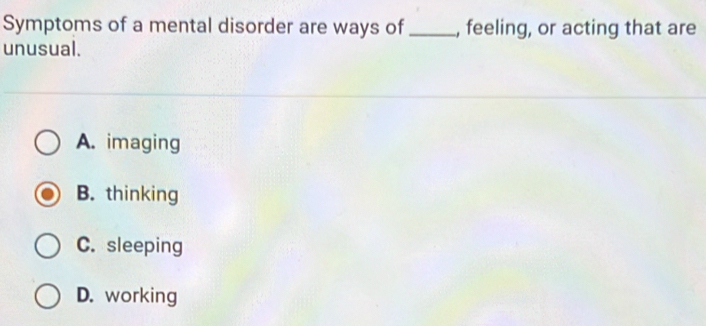 Symptoms of a mental disorder are ways of _, feeling, or acting that are
unusual.
A. imaging
B. thinking
C. sleeping
D. working