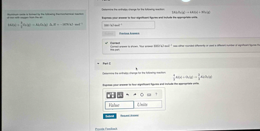 Determine the enthalpy change for the following reaction: 
Aluminum oxide is formed by the following thermochemical reaction
2Al_2O_3(g)to 4Al(s)+3O_2(g)
of ron with oxygen from the alr: Express your answer to four significant figures and include the appropriate units.
2Al(s)+ 3/2 O_2(g)to Al_2O_3(g)△ _+H=-1676kJ· mol^(-1) 3351kJ· mol^(-1)
Previous Answers 
Correct 
Correct answer is shown. Your answer 3352kJ· mol^(-1)
this part. was either rounded differently or used a different number of significant figures th 
Part C 
Determine the enthalpy change for the following reaction:  4/3 Al(s)+O_2(g)to  2/3 Al_2O_3(g)
Express your answer to four significant figures and include the appropriate units. 
? 
Value Units 
Submit Request Answer 
Provide Feedback