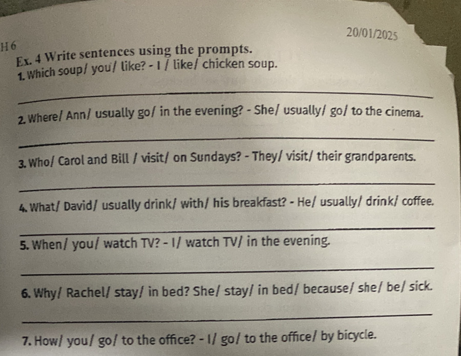 20/01/2025 
H 6 
Ex. 4 Write sentences using the prompts. 
1. Which soup/ you/ like? - I / like/ chicken soup. 
_ 
2. Where/ Ann/ usually go/ in the evening? - She/ usually/ go/ to the cinema. 
_ 
3. Who/ Carol and Bill / visit/ on Sundays? - They/ visit/ their grandparents. 
_ 
4. What/ David/ usually drink/ with/ his breakfast? - He/ usually/ drink/ coffee. 
_ 
5. When/ you/ watch TV? - I/ watch TV/ in the evening. 
_ 
6. Why/ Rachel/ stay/ in bed? She/ stay/ in bed/ because/ she/ be/ sick. 
_ 
7. How/ you / go/ to the office? - I/ go/ to the office/ by bicycle.