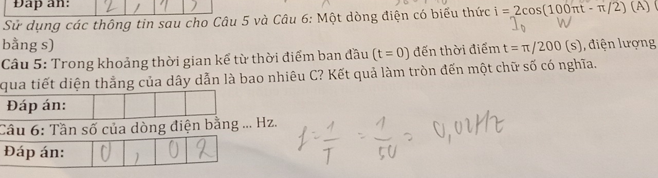 Đap an: 
Sử dụng các thông tin sau cho Câu 5 và Câu 6: Một dòng điện có biểu thức i=2cos (100π t-π /2) (A) ( 
bằng s) 
Câu 5: Trong khoảng thời gian kể từ thời điểm ban đầu (t=0) đến thời điểm t=π /200(s) điện lượng 
qua tiết diện thẳng của dây dẫn là bao nhiêu C? Kết quả làm tròn đến một chữ số có nghĩa. 
Đáp án: 
Câu 6: Tần số của dòng điện bằng ... Hz. 
Đáp án: