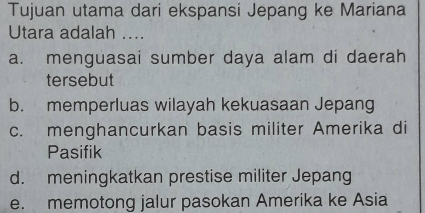 Tujuan utama dari ekspansi Jepang ke Mariana
Utara adalah ....
a. menguasai sumber daya alam di daerah
tersebut
b. memperluas wilayah kekuasaan Jepang
c. menghancurkan basis militer Amerika di
Pasifik
d. meningkatkan prestise militer Jepang
e. memotong jalur pasokan Amerika ke Asia