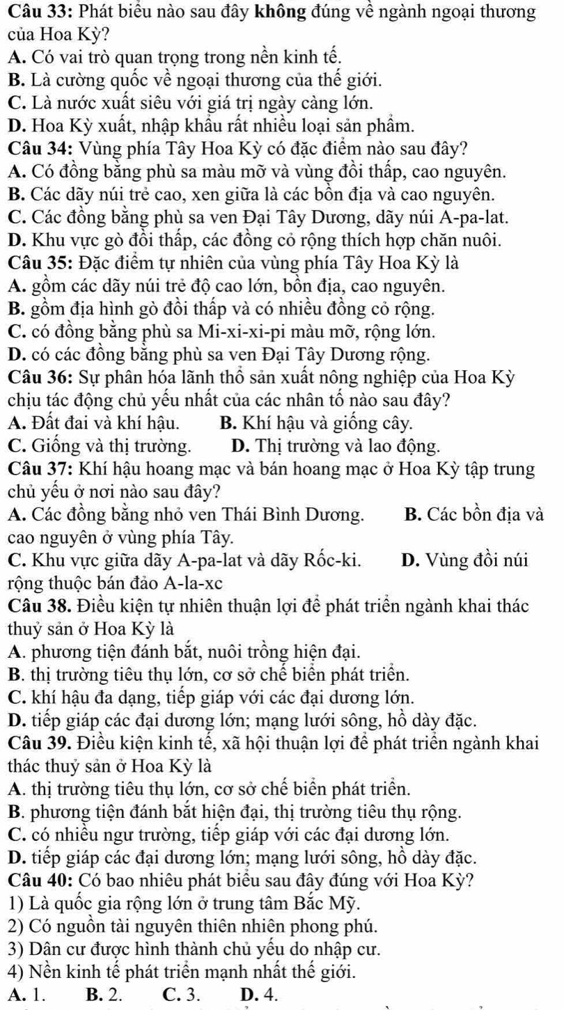 Phát biểu nào sau đây không đúng về ngành ngoại thương
của Hoa Kỳ?
A. Có vai trò quan trọng trong nền kinh tế.
B. Là cường quốc về ngoại thương của thế giới.
C. Là nước xuất siêu với giá trị ngày càng lớn.
D. Hoa Kỳ xuất, nhập khẩu rất nhiều loại sản phầm.
Câu 34: Vùng phía Tây Hoa Kỳ có đặc điểm nào sau đây?
A. Có đồng bằng phù sa màu mỡ và vùng đồi thấp, cao nguyên.
B. Các dãy núi trẻ cao, xen giữa là các bôn địa và cao nguyên.
C. Các đồng bằng phù sa ven Đại Tây Dương, dãy núi A-pa-lat.
D. Khu vực gò đồi thấp, các đồng cỏ rộng thích hợp chăn nuôi.
Câu 35: Đặc điểm tự nhiên của vùng phía Tây Hoa Kỳ là
A. gồm các dãy núi trẻ độ cao lớn, bồn địa, cao nguyên.
B. gồm địa hình gò đồi thấp và có nhiều đồng cỏ rộng.
C. có đồng bằng phù sa Mi-xi-xi-pi màu mỡ, rộng lớn.
D. có các đồng bằng phù sa ven Đại Tây Dương rộng.
Câu 36: Sự phân hóa lãnh thổ sản xuất nông nghiệp của Hoa Kỳ
chịu tác động chủ yếu nhất của các nhân tố nào sau đây?
A. Đất đai và khí hậu. B. Khí hậu và giống cây.
C. Giống và thị trường. D. Thị trường và lao động.
Câu 37: Khí hậu hoang mạc và bán hoang mạc ở Hoa Kỳ tập trung
chủ yếu ở nơi nào sau đây?
A. Các đồng bằng nhỏ ven Thái Bình Dương. B. Các bồn địa và
cao nguyên ở vùng phía Tây.
C. Khu vực giữa dãy A-pa-lat và dãy Rốc-ki. D. Vùng đồi núi
trộng thuộc bán đảo A-la-xc
Câu 38. Điều kiện tự nhiên thuận lợi để phát triển ngành khai thác
thuỷ sản ở Hoa Kỳ là
A. phương tiện đánh bắt, nuôi trồng hiện đại.
B. thị trường tiêu thụ lớn, cơ sở chế biển phát triển.
C. khí hậu đa dạng, tiếp giáp với các đại dương lớn.
D. tiếp giáp các đại dương lớn; mạng lưới sông, hồ dày đặc.
Câu 39. Điều kiện kinh tế, xã hội thuận lợi để phát triển ngành khai
thác thuỷ sản ở Hoa Kỳ là
A. thị trường tiêu thụ lớn, cơ sở chế biển phát triển.
B. phương tiện đánh bắt hiện đại, thị trường tiêu thụ rộng.
C. có nhiều ngư trường, tiếp giáp với các đại dương lớn.
D. tiếp giáp các đại dương lớn; mạng lưới sông, hồ dày đặc.
Câu 40: Có bao nhiêu phát biểu sau đây đúng với Hoa Kỳ?
1) Là quốc gia rộng lớn ở trung tâm Bắc Mỹ.
2) Có nguồn tài nguyên thiên nhiện phong phú.
3) Dân cư được hình thành chủ yếu do nhập cư.
4) Nền kinh tế phát triển mạnh nhất thế giới.
A. 1. B. 2. C. 3. D. 4.