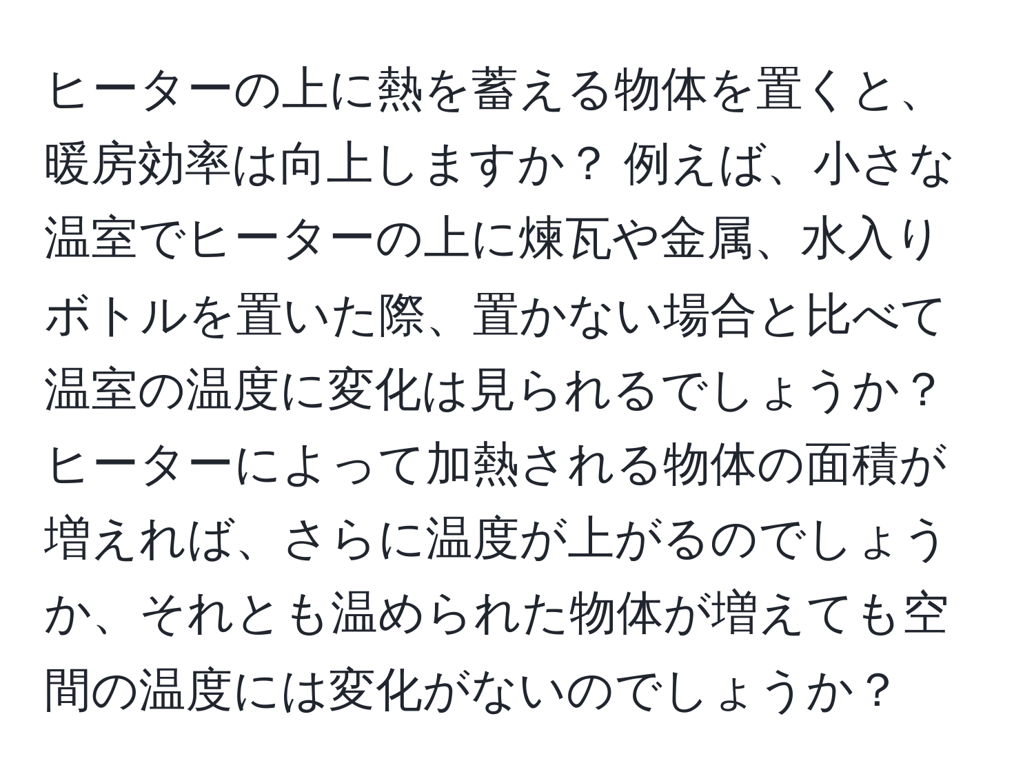 ヒーターの上に熱を蓄える物体を置くと、暖房効率は向上しますか？ 例えば、小さな温室でヒーターの上に煉瓦や金属、水入りボトルを置いた際、置かない場合と比べて温室の温度に変化は見られるでしょうか？ ヒーターによって加熱される物体の面積が増えれば、さらに温度が上がるのでしょうか、それとも温められた物体が増えても空間の温度には変化がないのでしょうか？