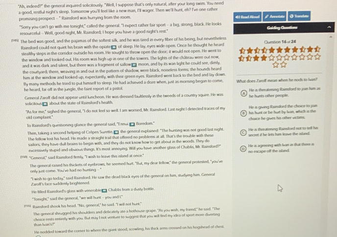 "Ah, indeed?" the general inquired solicitously. "Well, I suppose that's only natural, after your long swim. 'You need
a good, restful night's sleep. Tomorrow you'll feel like a new man, I'll wager. Then we'll hunt, eh? I've one rather
promising prospect - " Rainsford was hurrying from the room. *(4) Raad Aloud  teacidn ØTorndatio
"Sorry you can't go with me tonight," called the general. "I expect rather fair sport -- a big, strong, black. He looks Guiding Questions
resourceful -- Well, good night, Mr. Rainsford; I hope you have a good night's rest."
145] The bed was good, and the pajamas of the softest silk, and he was tired in every fiber of his being, but nevertheless
Rainsford could not quiet his brain with the opiate __ of sleep. He lay, eyes wide open. Once he thought he heard Question 16=24
stealthy steps in the corridor outside his room. He sought to throw open the door; it would not open. He went to
the window and looked out. His room was high up in one of the towers. The lights of the château were out now,
and it was dark and silent, but there was a fragment of sallow _ moon, and by its wan light he could see, dimly.
the courtyard; there, weaving in and out in the pattern of shadow, were black, noiselless forms; the hounds heard_
him at the window and looked up, expectantly, with their green eyes. Rainsford went back to the bed and lay down.
By many methods he tried to put himself to sleep. He had achieved a doze when, just as morning began to come,
he heard, far off in the jungle, the faint report of a pistol. What does Zaroff mean when he nods to lvan?
General Zarolf did not appear until luncheon. He was dressed faultlessly in the tweeds of a country squire. He was a he hunts other people. He is threatening Rainsford to join him as
solicitous __about the state of Rainsford's health.
"As for me," sighed the general, "I do not feel so well. I am worried, Mr. Rainsford. Last night I detected traces of my He is giving Rainsford the choice to join
old complaint." his hunt or be hurt by Ivan, which is the
To Rainsford's questioning glance the general said, "Ennui  Boredom." choice he gives his other victims.
Then, taking a second helping of Crépes Suzette, __ the general explained: "The hunting was not good last night. He is threatening Rainsford not to tell his
The fellow lost his head. He made a straight trail that offered no problems at all. That's the trouble with these secret if he lets him leave the island.
sailors; they have dull brains to begin with, and they do not know how to get about in the woods. They do
excessively stupid and obvious things. It's most annoying. Will you have another glass of Chablis, Mr. Rainsford?" He is agreeing with Ivan in that there is
1150 "General," said Rainsford firmly, "I wish to leave this island at once." no escape off the island.
The general raised his thickets of eyebrows; he seemed hurt. "But, my dear fellow," the general protested, "you've
only just come. You've had no hunting --"
"I wish to go today," said Rainsford. He saw the dead black eyes of the general on him, studying him. General
Zaroff's face suddenly brightened.
He filled Rainsford's glass with venerabler s Chablis from a dusty bottle.
"Tonight," said the general, "we will hunt -- you and I."
IM Stainsford shook his head. "No, general," he said. "I will not hunt."
The general shrugged his shoulders and delicately ate a hothouse grape. "As you wish, my friend," he said. "The
choice rests entirely with you. But may I not venture to suggest that you will find my idea of sport more diverting
than Ivan's?"
He nodded toward the corner to where the giant stood, scowling, his thick arms crossed on his hogshead of chest.