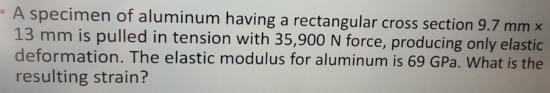 A specimen of aluminum having a rectangular cross section 9.7 mm ×
13 mm is pulled in tension with 35,900 N force, producing only elastic 
deformation. The elastic modulus for aluminum is 69 GPa. What is the 
resulting strain?