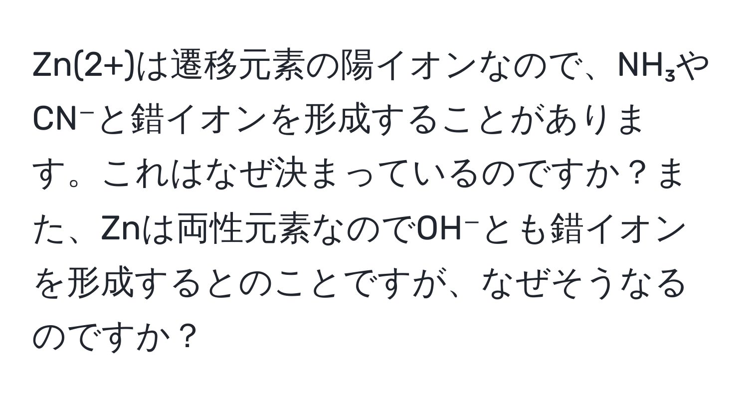 Zn(2+)は遷移元素の陽イオンなので、NH₃やCN⁻と錯イオンを形成することがあります。これはなぜ決まっているのですか？また、Znは両性元素なのでOH⁻とも錯イオンを形成するとのことですが、なぜそうなるのですか？