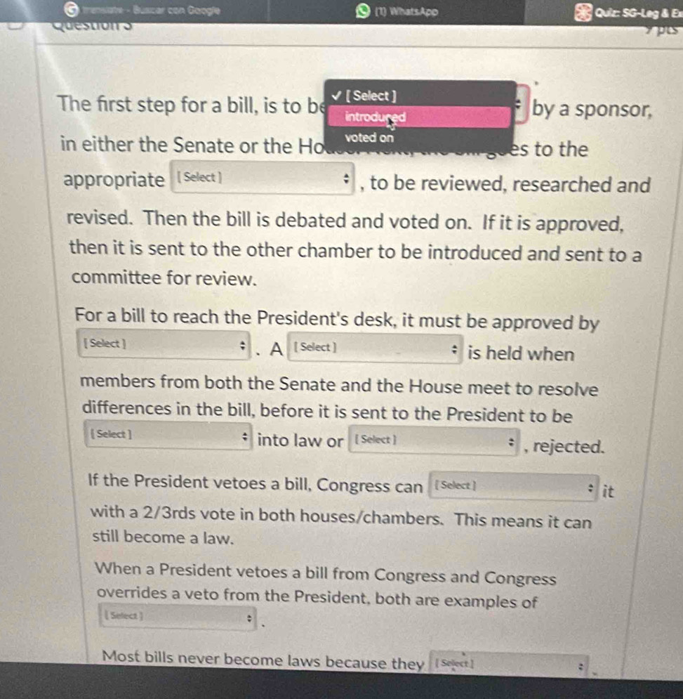 trensiate - Buscar con Google (1) WhatsApo Quiz: SG-Leg & Ex 
Qu e ston o 
pus 
[ Select ] 
The first step for a bill, is to be introdured by a sponsor, 
in either the Senate or the Ho voted on 
es to the 
appropriate [ Select ] , to be reviewed, researched and 
revised. Then the bill is debated and voted on. If it is approved, 
then it is sent to the other chamber to be introduced and sent to a 
committee for review. 
For a bill to reach the President's desk, it must be approved by 
[ Select ] . A [ Select ] is held when 
members from both the Senate and the House meet to resolve 
differences in the bill, before it is sent to the President to be 
[ Select ] into law or [ Select ] 
, rejected. 
If the President vetoes a bill, Congress can [ Select ] 
it 
with a 2/3rds vote in both houses/chambers. This means it can 
still become a law. 
When a President vetoes a bill from Congress and Congress 
overrides a veto from the President, both are examples of 
[ Select ] 
Most bills never become laws because they ( st]