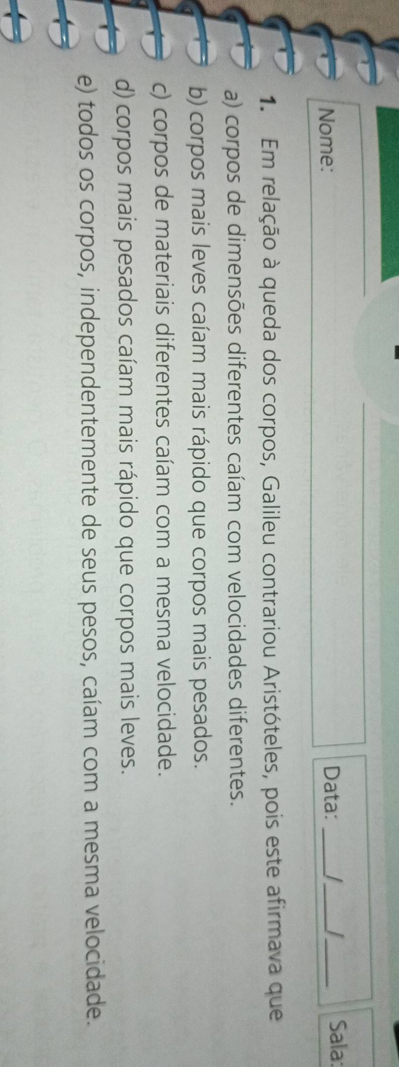 Nome: Data:_
_
_Sala:
1. Em relação à queda dos corpos, Galileu contrariou Aristóteles, pois este afirmava que
a) corpos de dimensões diferentes caíam com velocidades diferentes.
b) corpos mais leves caíam mais rápido que corpos mais pesados.
c) corpos de materiais diferentes caíam com a mesma velocidade.
d) corpos mais pesados caíam mais rápido que corpos mais leves.
e) todos os corpos, independentemente de seus pesos, caíam com a mesma velocidade.