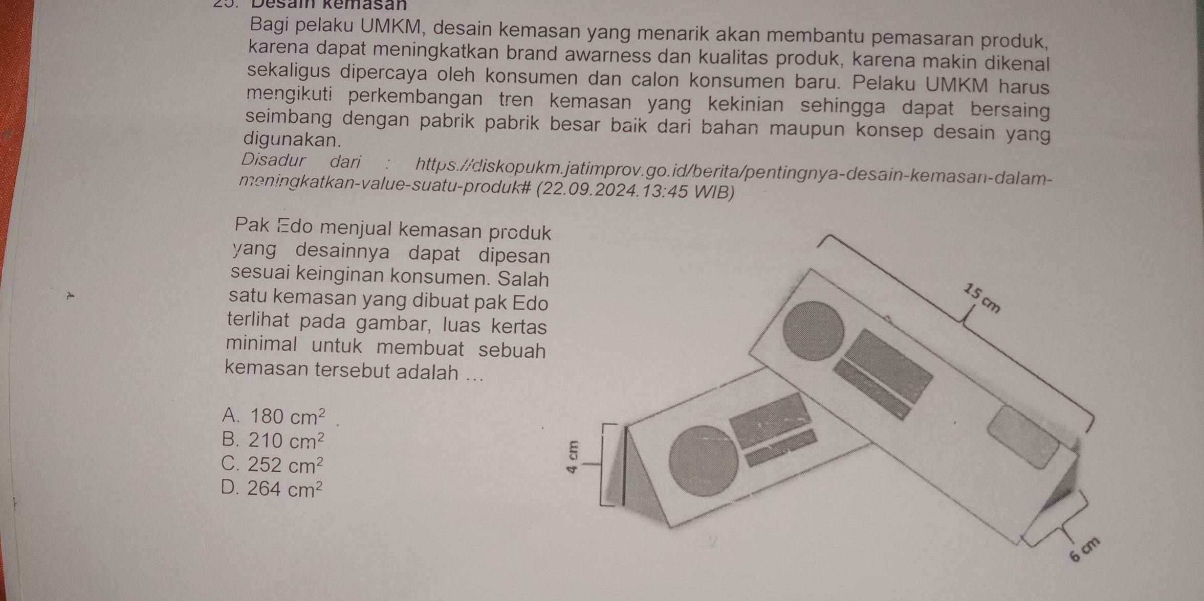 Desam Remasán
Bagi pelaku UMKM, desain kemasan yang menarik akan membantu pemasaran produk,
karena dapat meningkatkan brand awarness dan kualitas produk, karena makin dikenal
sekaligus dipercaya oleh konsumen dan calon konsumen baru. Pelaku UMKM harus
mengikuti perkembangan tren kemasan yang kekinian sehingga dapat bersaing 
seimbang dengan pabrik pabrik besar baik dari bahan maupun konsep desain yang
digunakan.
Disadur dari : https.//diskopukm.jatimprov.go.id/berita/pentingnya-desain-kemasan-dalam-
meningkatkan-value-suatu-produk# (22.09.2024.13:45 WIB)
Pak Edo menjual kemasan prod
yang desainnya dapat dipes
sesuai keinginan konsumen. Sal
satu kemasan yang dibuat pak Ed
terlihat pada gambar, luas kert
minimal untuk membuat sebua
kemasan tersebut adalah ...
A. 180cm^2
B. 210cm^2
C. 252cm^2
D. 264cm^2