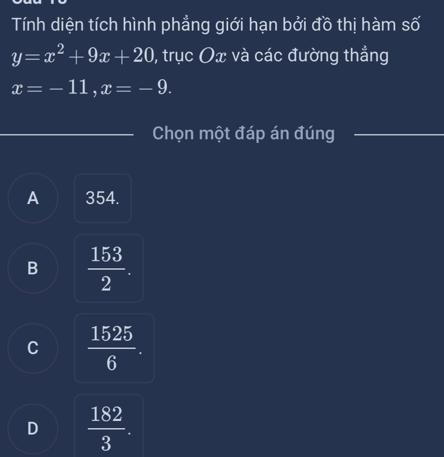 Tính diện tích hình phẳng giới hạn bởi đồ thị hàm số
y=x^2+9x+20 , trục Ox và các đường thẳng
x=-11, x=-9. 
Chọn một đáp án đúng
A 354.
B  153/2 .
C  1525/6 .
D  182/3 .