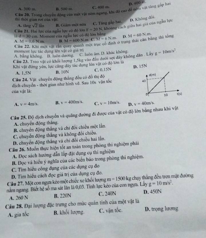 D. 400 m
A. 300 m. B. 500 m. C. 400 m.
Cầu 20, Trong chuyển động của một vật ném ngang, khi độ cao để nêm vật tăng gắp hai
thì thời gian rới của vật:
D. Không đổi
A. tăng sqrt(2)lan B. Giảm một nửa C. Tăng gắp hai.
Câu 21. Hai lực của ngẫu lực có độ lớn F=20N khoảng cách giữa hai giả của ngẫu lực
1A d=30cm h. Moment của ngẫu lực có độ lớn bằng
A. M=0.6N.m. B. M=600N.m C. M=6N.m. D. M=60N.m.
C ột vật rắn ột trục cổ định ở trạng thái cân bằng thì tổng
moment lực tác dụng lên vật có giá trị
A. bằng không. B. luôn dương. C. luôn âm. D. khác không.
Câu 23. Treo vật có khổi lượng 1,5kg vào đầu dưới sợi dây không dân . Lấy g=10m/s^2
Khi vật đứng yên, lực căng dây tác dụng lên vật có độ lớn là
A. 1,5N B. 10N C. 0.15N D. 15N
Câu 24. Vật chuyển động thắng đều có đồ thị độ 
dịch chuyển - thời gian như hình về. Sau 10s vận tốc 
của vật là:
A. v=4m/s. B. v=400m/s. C. v=10m/s. D. v=40m/s.
Câu 25. Độ dịch chuyển và quãng đường đi được của vật có độ lớn bằng nhau khi vật
A. chuyển động thắng.
B. chuyển động thắng và chi đổi chiều một lần.
C. chuyển động thẳng và không đổi chiều.
D. chuyển động thắng và chi đổi chiều hai lần.
Câu 26. Muốn thực hiện tốt an toàn trong phòng thí nghiệm phải
A. Đọc sách hướng dẫn lắp đặt dụng cụ thí nghiệm
B. Đọc và hiều ý nghĩa của các biển báo trong phòng thí nghiệm.
C. Tìm hiều công dụng của các dụng cụ đo
D. Tìm hiều cách đọc giá trị của dụng cụ đo.
Câu 27. Một con ngựa kéo một chiếc xe khổi lượng m =1500kg chạy thắng đều tren mặt đường
nằm ngang. Biết hệ số ma sát lăn là 0,03. Tính lực kéo của con ngựa. Lấy g=10m/s^2.
A. 260 N B. 220N C. 240N D. 450N
Câu 28. Đại lượng đặc trưng cho mức quán tính của một vật là
A. gia tốc B. khối lượng. C. vận tốc. D. trọng lương