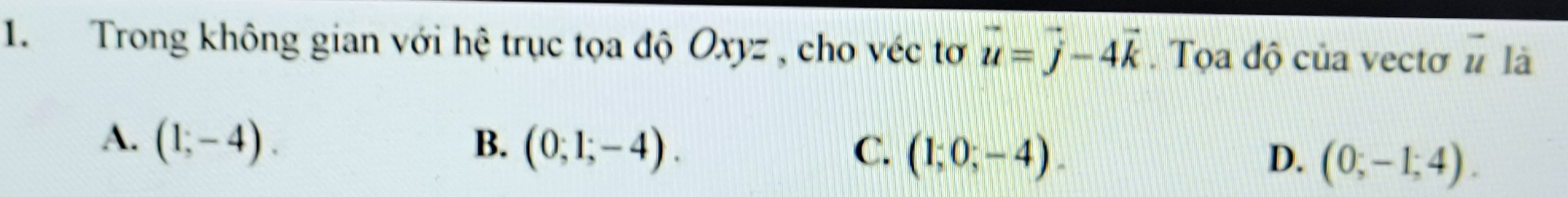 Trong không gian với hệ trục tọa độ Oxyz , cho véc tơ vector u=vector j-4vector k. Tọa độ của vectơ vector u là
A. (1;-4). B. (0;1;-4). C. (1;0;-4). D. (0;-1;4).