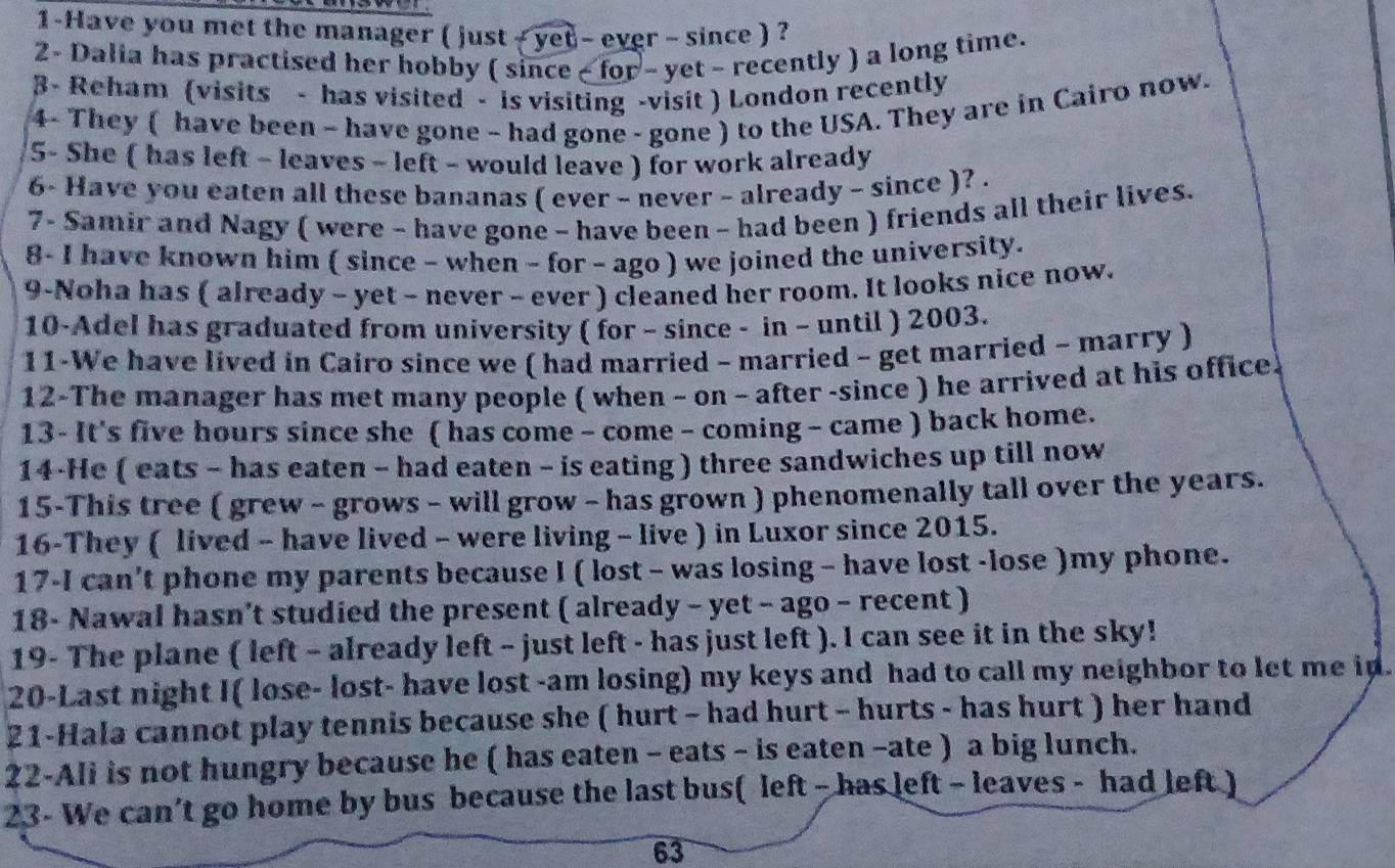 1-Have you met the manager ( just  + yet - ever - since ) ?
2- Dalia has practised her hobby ( since - for - yet - recently ) a long time.
3- Reham (visits - has visited - is visiting -visit ) London recently
4- They ( have been - have gone - had gone - gone ) to the USA. They are in Cairo now.
5- She ( has left - leaves - left - would leave ) for work already
6- Have you eaten all these bananas ( ever - never ~ already - since )? .
7- Samir and Nagy ( were - have gone - have been ~ had been ) friends all their lives.
8- I have known him ( since - when - for - ago ) we joined the university.
9-Noha has ( already - yet - never - ever ) cleaned her room. It looks nice now.
10-Adel has graduated from university ( for - since - in - until ) 2003.
11-We have lived in Cairo since we ( had married - married - get married - marry )
12-The manager has met many people ( when - on - after -since ) he arrived at his office.
13- It's five hours since she ( has come - come - coming - came ) back home.
14-He ( eats - has eaten - had eaten - is eating ) three sandwiches up till now
15-This tree ( grew - grows - will grow - has grown ) phenomenally tall over the years.
16-They ( lived - have lived - were living - live ) in Luxor since 2015.
17-I can't phone my parents because I ( lost - was losing - have lost -lose )my phone.
18- Nawal hasn’t studied the present ( already - yet - ago - recent )
19- The plane ( left - already left - just left - has just left ). I can see it in the sky!
20-Last night I( lose- lost- have lost -am losing) my keys and had to call my neighbor to let me in.
21-Hala cannot play tennis because she ( hurt - had hurt - hurts - has hurt ) her hand
22-Ali is not hungry because he ( has eaten - eats - is eaten -ate ) a big lunch.
23- We can’t go home by bus because the last bus( left - has left - leaves - had left )
63