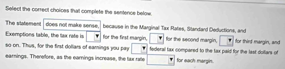 Select the correct choices that complete the sentence below. 
The statement does not make sense, because in the Marginal Tax Rates, Standard Deductions, and 
Exemptions table, the tax rate is for the first margin, for the second margin, for third margin, and 
so on. Thus, for the first dollars of earnings you pay federal tax compared to the tax paid for the last dollars of 
earnings. Therefore, as the earnings increase, the tax rate for each margin.