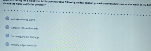 caring for a client who is 2 hr postoperative following an ileal conduit procedure for bladder cancer. For which of the foll
should the nurse notify the provider?
A dusky-colored stoma
Absence of bowel sounds
Serosanguineous drainage
Urinary output 40 m/L/hr