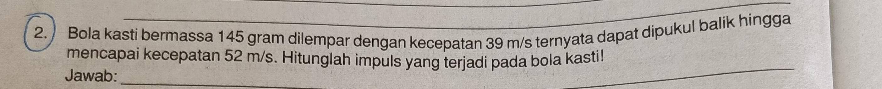 Bola kasti bermassa 145 gram dilempar dengan kecepatan 39 m/s ternyata dapat dipukul balik hingga 
_ 
mencapai kecepatan 52 m/s. Hitunglah impuls yang terjadi pada bola kasti! 
Jawab:_