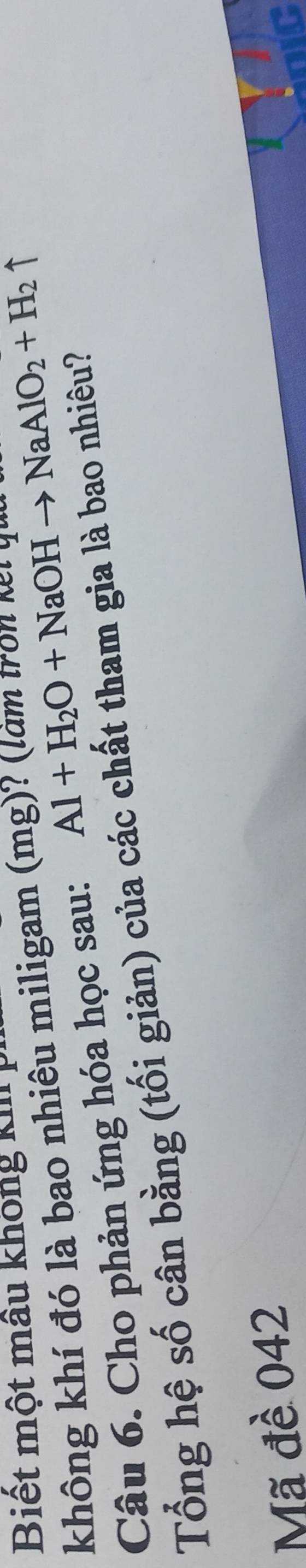 Biết một mâu không k 
không khí đó là bao nhiêu miligam (mg)? (làm tron N ăm 
Câu 6. Cho phản ứng hóa học sau: Al+H_2O+NaOHto NaAlO_2+H_2uparrow
Tổng hệ số cân bằng (tối giản) của các chất tham gia là bao nhiêu? 
Mã đề 042