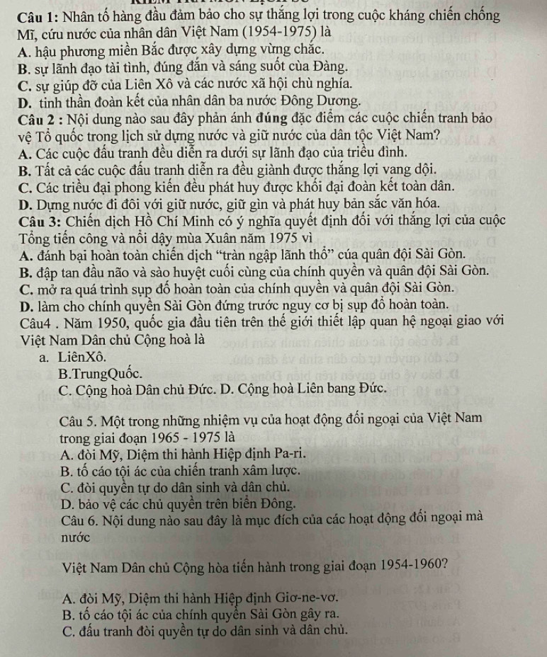 Nhân tố hàng đầu đảm bảo cho sự thắng lợi trong cuộc kháng chiến chống
Mĩ, cứu nước của nhân dân Việt Nam (1954-1975) là
A. hậu phương miền Bắc được xây dựng vừng chắc.
B. sự lãnh đạo tài tình, đúng đắn và sáng suốt của Đàng.
C. sự giúp đỡ của Liên Xô và các nước xã hội chù nghía.
D. tinh thần đoàn kết của nhân dân ba nước Đông Dương.
Câu 2 : Nội dung nào sau đây phản ánh đúng đặc điểm các cuộc chiến tranh bảo
vệ Tổ quốc trong lịch sử dựng nước và giữ nước của dân tộc Việt Nam?
A. Các cuộc đấu tranh đều diễn ra dưới sự lãnh đạo của triều đình.
B. Tất cả các cuộc đấu tranh diễn ra đều giành được thắng lợi vang dội.
C. Các triều đại phong kiến đều phát huy được khối đại đoàn kết toàn dân.
D. Dựng nước đi đôi với giữ nước, giữ gìn và phát huy bản sắc văn hóa.
Câu 3: Chiến dịch Hồ Chí Minh có ý nghĩa quyết định đổi với thắng lợi của cuộc
Tổng tiến công và nổi dậy mùa Xuân năm 1975 vì
A. đánh bại hoàn toàn chiến dịch “tràn ngập lãnh thổ” của quân đội Sài Gòn.
B. đập tan đầu não và sào huyệt cuối cùng của chính quyền và quân đội Sài Gòn.
C. mở ra quá trình sụp đố hoàn toàn của chính quyền và quân đội Sài Gòn.
D. làm cho chính quyền Sài Gòn đứng trước nguy cơ bị sụp đồ hoàn toàn.
Câu4 . Năm 1950, quốc gia đầu tiên trên thế giới thiết lập quan hệ ngoại giao với
Việt Nam Dân chủ Cộng hoà là
a. LiênXô.
B.TrungQuốc.
C. Cộng hoà Dân chủ Đức. D. Cộng hoà Liên bang Đức.
Câu 5. Một trong những nhiệm vụ của hoạt động đổi ngoại của Việt Nam
trong giai đoạn 1965 - 1975 là
A. đòi Mỹ, Diệm thi hành Hiệp định Pa-ri.
B. tố cáo tội ác của chiến tranh xâm lược.
C. đòi quyền tự do dân sinh và dân chủ.
D. bảo vệ các chủ quyền trên biển Đông.
Câu 6. Nội dung nào sau đây là mục đích của các hoạt động đổi ngoại mà
nước
Việt Nam Dân chủ Cộng hòa tiến hành trong giai đoạn 1954-1960?
A. đòi Mỹ, Diệm thi hành Hiệp định Giơ-ne-vơ.
B. tố cáo tội ác của chính quyền Sài Gòn gây ra.
C. đấu tranh đòi quyền tự do dân sinh và dân chủ.