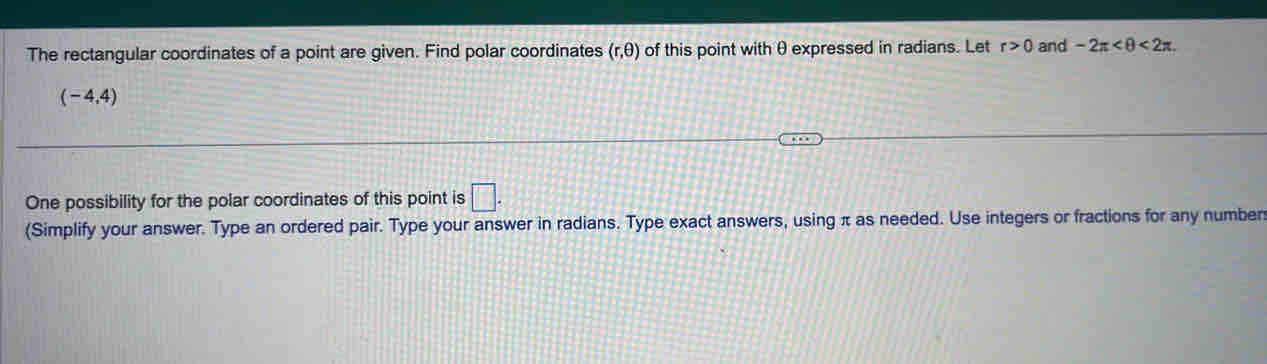 The rectangular coordinates of a point are given. Find polar coordinates (r,θ ) of this point with θ expressed in radians. Let r>0 and -2π <2π
(-4,4)
One possibility for the polar coordinates of this point is □. 
(Simplify your answer. Type an ordered pair. Type your answer in radians. Type exact answers, using π as needed. Use integers or fractions for any number