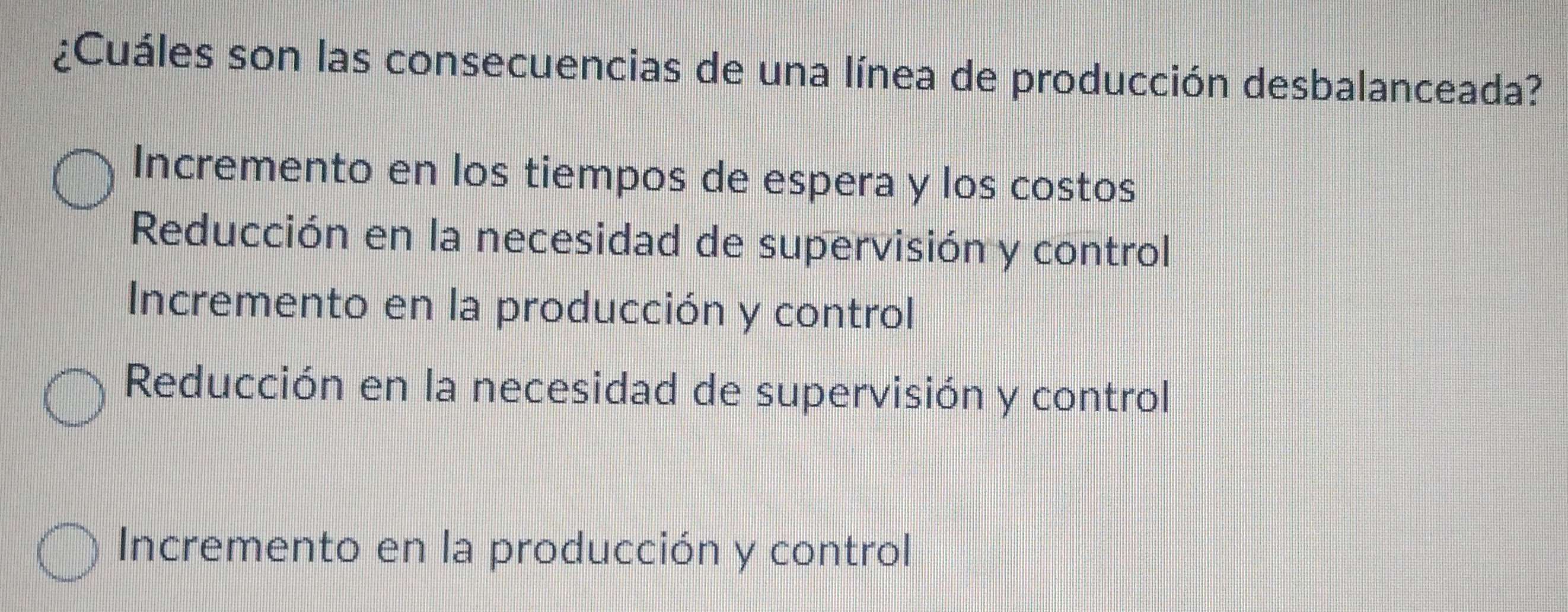 ¿Cuáles son las consecuencias de una línea de producción desbalanceada?
Incremento en los tiempos de espera y los costos
Reducción en la necesidad de supervisión y control
Incremento en la producción y control
Reducción en la necesidad de supervisión y control
Incremento en la producción y control