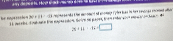 any deposits. How much money does he have in hs sao mg 
The expression 20+11:-12 represents the amount of money Tyler has in her savings account after
11 weeks. Evaluate the expression. Solve on paper, then enter your answer on Zearn. M
20+11· 12= □