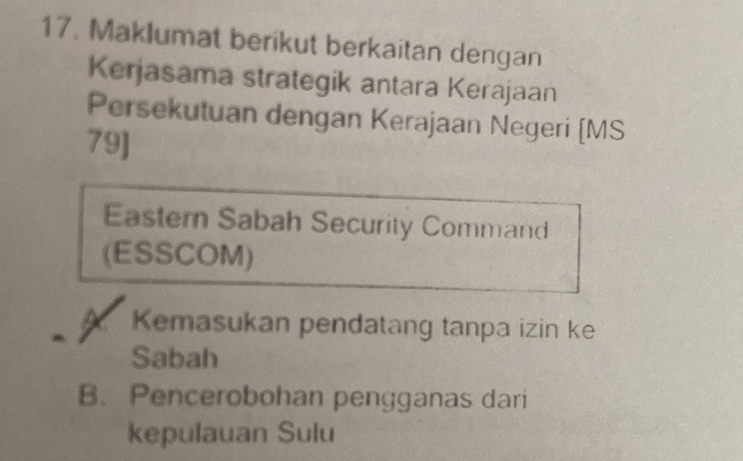 17, Maklumat berikut berkaitan dengan
Kerjasama strategik antara Kerajaan
Persekutuan dengan Kerajaan Negeri [MS
79]
Eastern Sabah Security Command
(ESSCOM)
X Kemasukan pendatang tanpa izin ke
Sabah
B. Pencerobohan pengganas dari
kepulauan Sulu