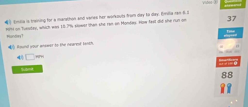 Video 0 Questions
answered
Emilia is training for a marathon and varies her workouts from day to day. Emilia ran 6.1
MPH on Tuesday, which was 10.7% slower than she ran on Monday. How fast did she run on
37
Time
Monday? elapsed
Round your answer to the nearest tenth.
00 23
D □ MPH
SmartScore
out of 100 7
Submit
88