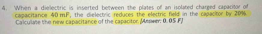 When a dielectric is inserted between the plates of an isolated charged capacitor of 
capacitance 40mF, the dielectric reduces the electric field in the capacitor by 20%. 
Calculate the new capacitance of the capacitor. [Answer: 0. 05 F]