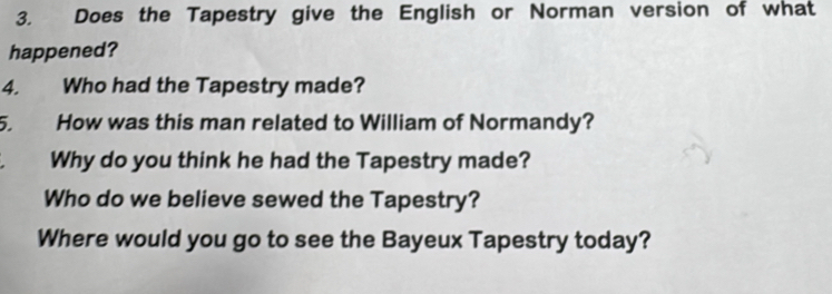 Does the Tapestry give the English or Norman version of what 
happened? 
4. Who had the Tapestry made? 
5. How was this man related to William of Normandy? 
Why do you think he had the Tapestry made? 
Who do we believe sewed the Tapestry? 
Where would you go to see the Bayeux Tapestry today?