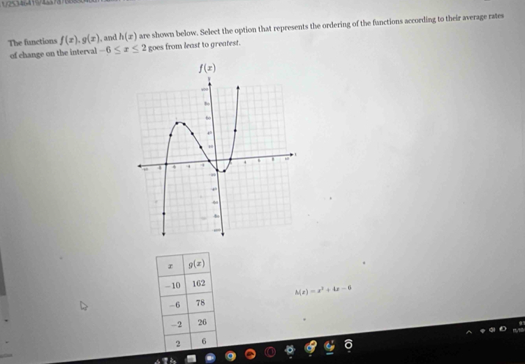 25346419/1337376
The functions f(x),g(x) , and h(x) are shown below. Select the option that represents the ordering of the functions according to their average rates
of change on the interval -6≤ x≤ 2 goes from least to greatest.
g(x)
-10 162
h(x)=x^2+4x-6
-6 78
-2 26
2 6