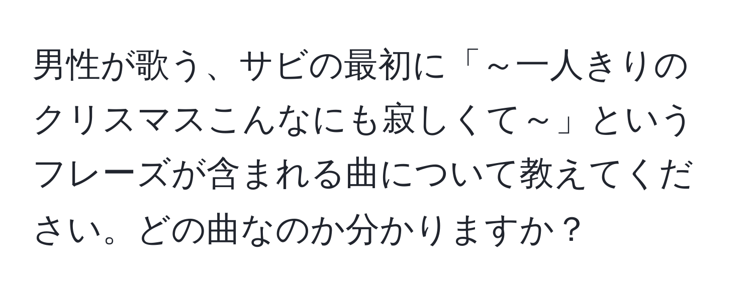 男性が歌う、サビの最初に「～一人きりのクリスマスこんなにも寂しくて～」というフレーズが含まれる曲について教えてください。どの曲なのか分かりますか？