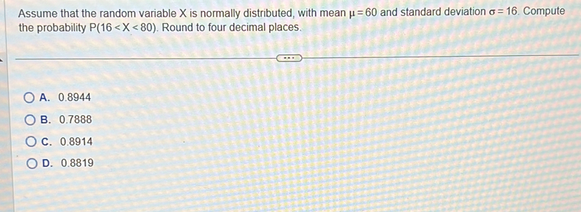 Assume that the random variable X is normally distributed, with mean mu =60 and standard deviation sigma =16. Compute
the probability P(16 . Round to four decimal places.
A. 0.8944
B. 0.7888
C. 0.8914
D. 0.8819