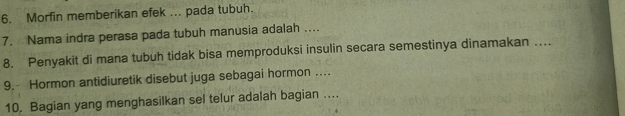 Morfin memberikan efek ... pada tubuh. 
7. Nama indra perasa pada tubuh manusia adalah ... 
8. Penyakit di mana tubuh tidak bisa memproduksi insulin secara semestinya dinamakan ….. 
9.- Hormon antidiuretik disebut juga sebagai hormon …... 
10. Bagian yang menghasilkan sel telur adalah bagian ....