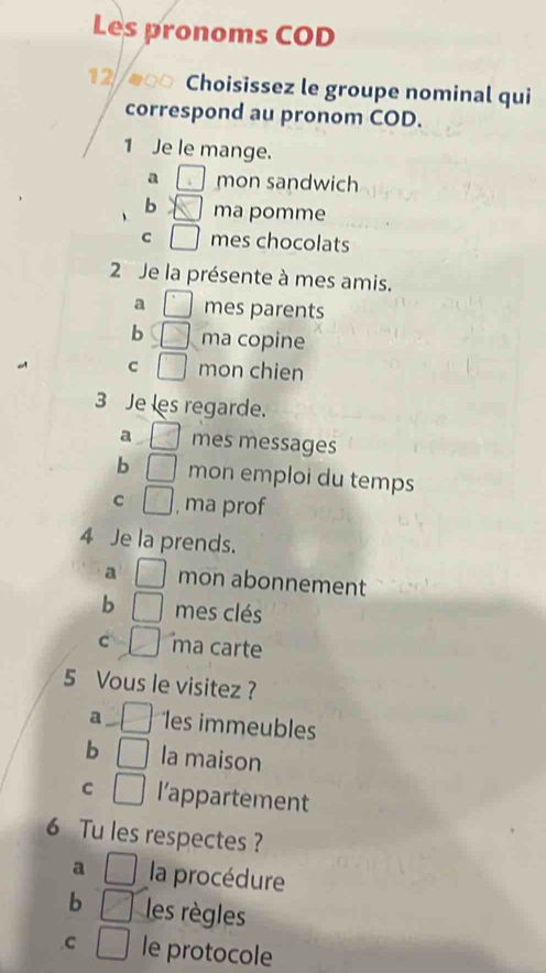 Les pronoms COD
12 Choisissez le groupe nominal qui
correspond au pronom COD.
1 Je le mange.
a mon sandwich
b ma pomme
C mes chocolats
2 Je la présente à mes amis.
a mes parents
b ma copine
C mon chien
3 Je les regarde.
a mes messages
b mon emploi du temps
C , ma prof
4 Je la prends.
a mon abonnement
b mes clés
C ma carte
5 Vous le visitez ?
a les immeubles
b la maison
C l’appartement
6 Tu les respectes ?
a la procédure
b les règles
C le protocole