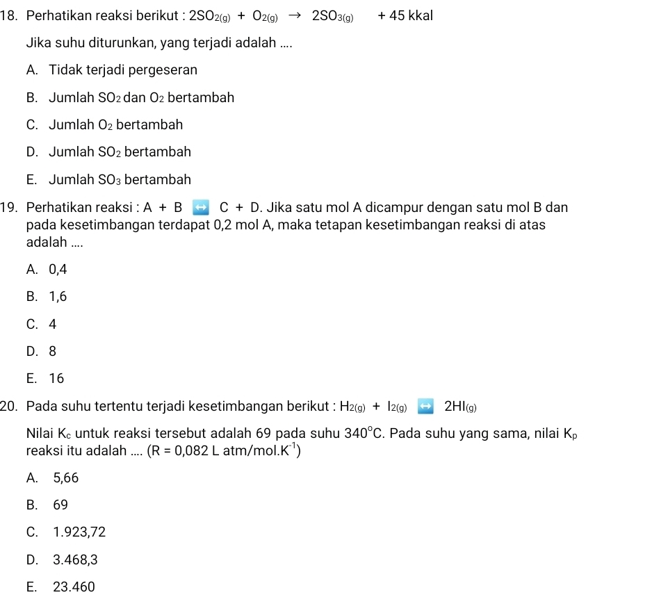 Perhatikan reaksi berikut : 2SO_2(g)+O_2(g)to 2SO_3(g)+45 kka
Jika suhu diturunkan, yang terjadi adalah ....
A. Tidak terjadi pergeseran
B. Jumlah SO_2 dan O_2 bertambah
C. Jumlah O_2 bertambah
D. Jumlah SO_2 bertambah
E. Jumlah SO_3 bertambah
19. Perhatikan reaksi : A+B rightarrow C+D. Jika satu mol A dicampur dengan satu mol B dan
pada kesetimbangan terdapat 0,2 mol A, maka tetapan kesetimbangan reaksi di atas
adalah ....
A. 0, 4
B. 1, 6
C. 4
D. 8
E. 16
20. Pada suhu tertentu terjadi kesetimbangan berikut : H_2(g)+I_2(g) 2HI_(g)
Nilai K_c untuk reaksi tersebut adalah 69 pada suhu 340°C. Pada suhu yang sama, nilai K_p
reaksi itu adalah .... (R=0,082Latm/mol.K^(-1))
A. 5,66
B. 69
C. 1.923,72
D. 3.468, 3
E. 23.460