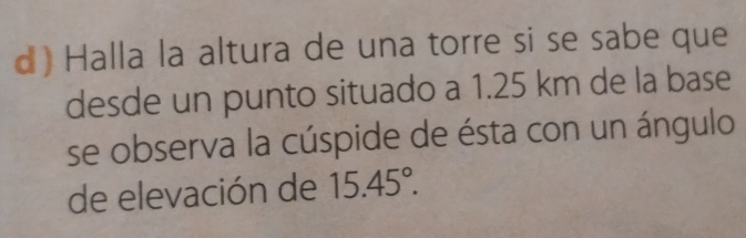 Halla la altura de una torre si se sabe que 
desde un punto situado a 1.25 km de la base 
se observa la cúspide de ésta con un ángulo 
de elevación de 15.45°.