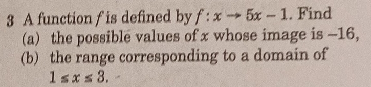 A function f is defined by f:xto 5x-1. Find 
(a) the possible values of x whose image is -16, 
(b) the range corresponding to a domain of
1≤ x≤ 3.