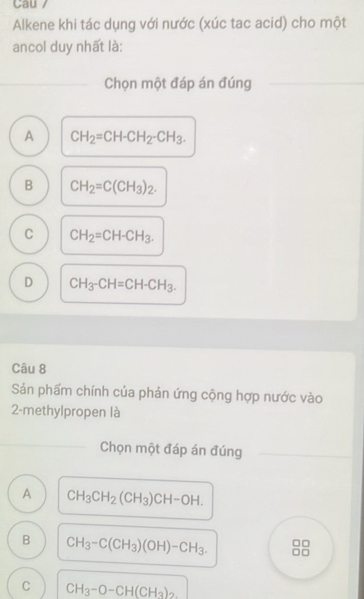 Cau /
Alkene khi tác dụng với nước (xúc tac acid) cho một
ancol duy nhất là:
Chọn một đáp án đúng
A CH_2=CH-CH_2-CH_3.
B CH_2=C(CH_3)_2.
C CH_2=CH-CH_3.
D CH_3-CH=CH-CH_3. 
Câu 8
Sảán phẩm chính của phản ứng cộng hợp nước vào
2-methylpropen là
Chọn một đáp án đúng
A CH_3CH_2(CH_3)CH-OH.
B CH_3-C(CH_3)(OH)-CH_3.
C CH_3-O-CH(CH_3)_2