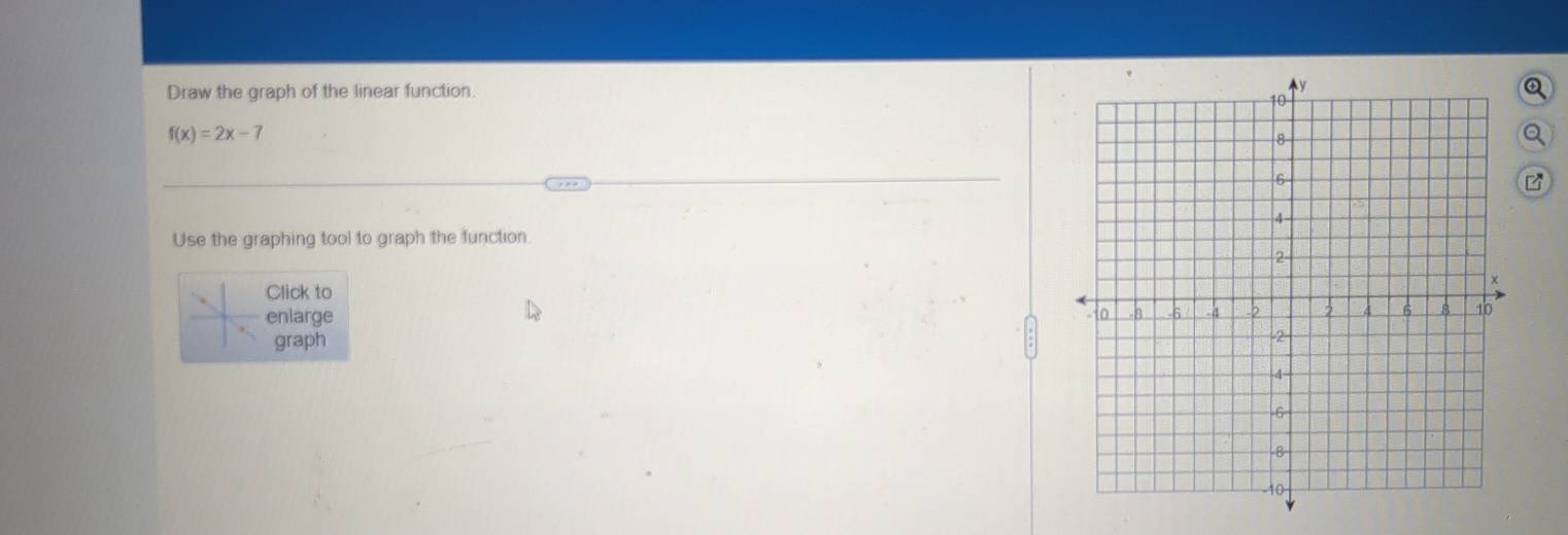 Draw the graph of the linear function. Q
f(x)=2x-7
a 
Use the graphing tool to graph the function 
Click to 
enlarge 
graph