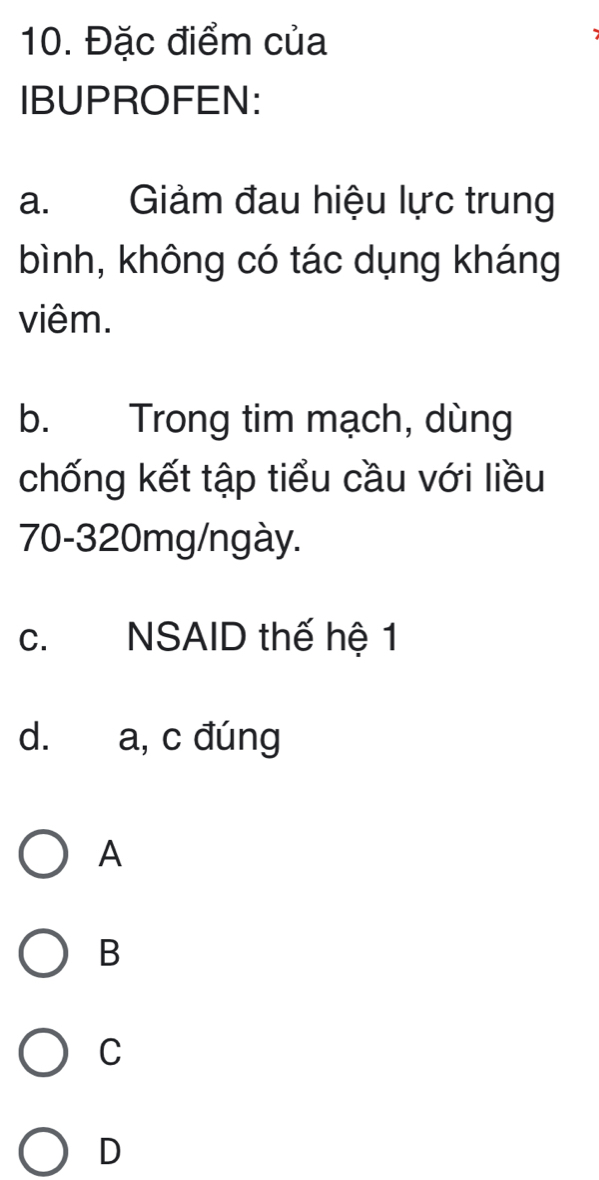 Đặc điểm của
IBUPROFEN:
a. Giảm đau hiệu lực trung
bình, không có tác dụng kháng
viêm.
b. Trong tim mạch, dùng
chống kết tập tiểu cầu với liều
70-320mg/ngày.
c. NSAID thế hệ 1
d. a, c đúng
A
B
C
D